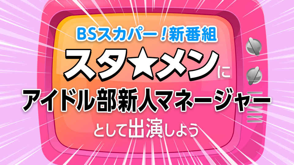 BSスカパー！新番組『スタ★メン 〜アイドル部選抜争奪バトル！〜』にアイドル部新人マネージャーとして出演しよう